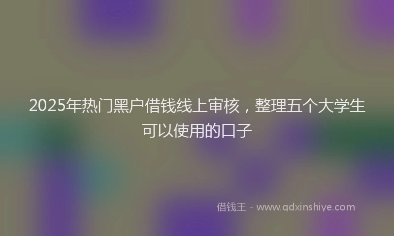 2025年热门黑户借钱线上审核，整理五个大学生可以使用的口子