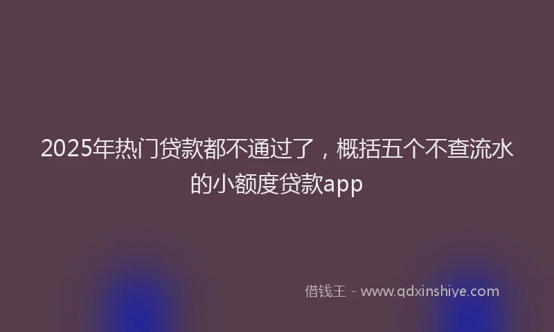 2025年热门贷款都不通过了，概括五个不查流水的小额度贷款app