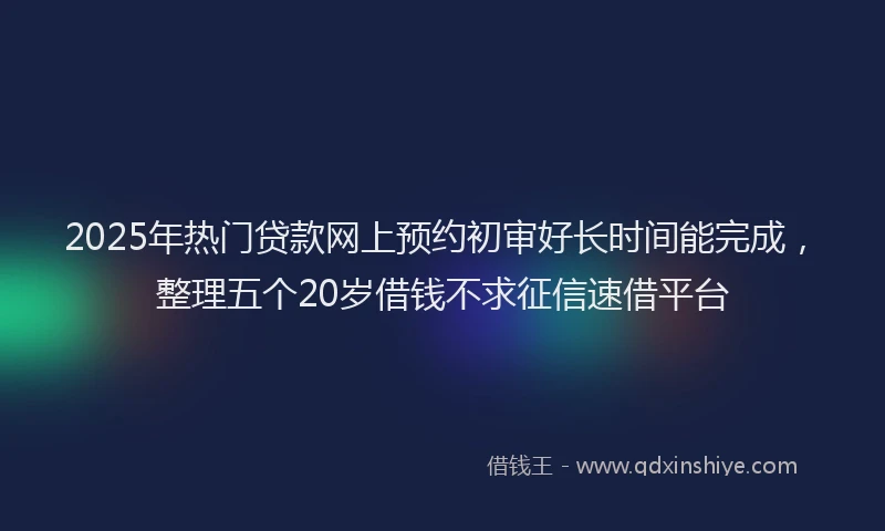 2025年热门贷款网上预约初审好长时间能完成，整理五个20岁借钱不求征信速借平台