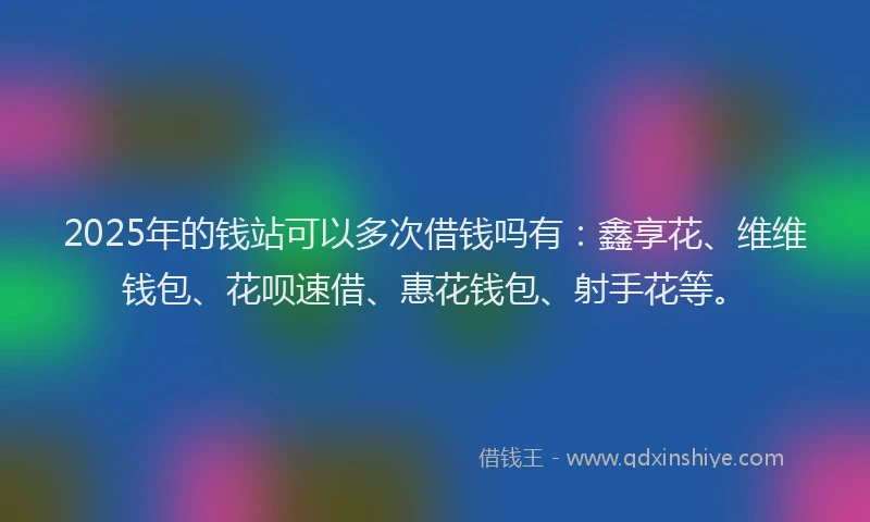 2025年的钱站可以多次借钱吗有：鑫享花、维维钱包、花呗速借、惠花钱包、射手花等。