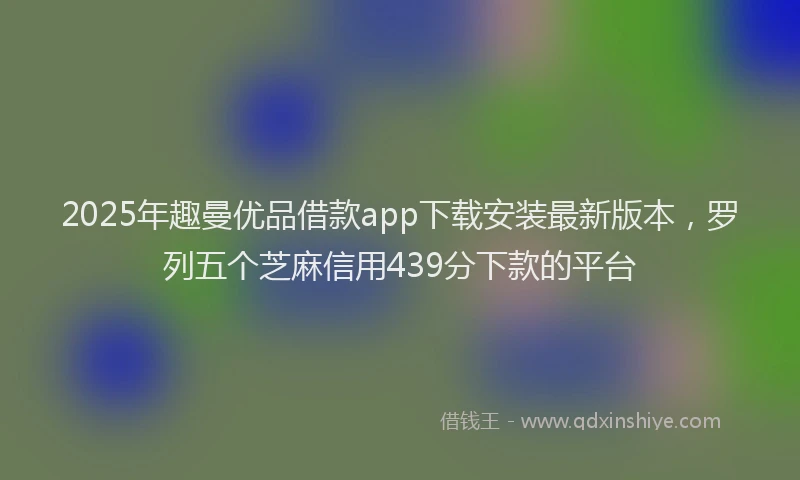 2025年趣曼优品借款app下载安装最新版本，罗列五个芝麻信用439分下款的平台