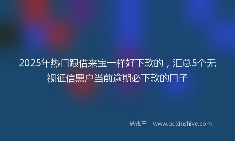 2025年热门跟借来宝一样好下款的，汇总5个无视征信黑户当前逾期必下款的口子