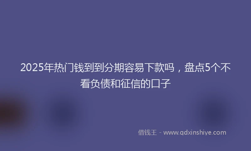 2025年热门钱到到分期容易下款吗，盘点5个不看负债和征信的口子