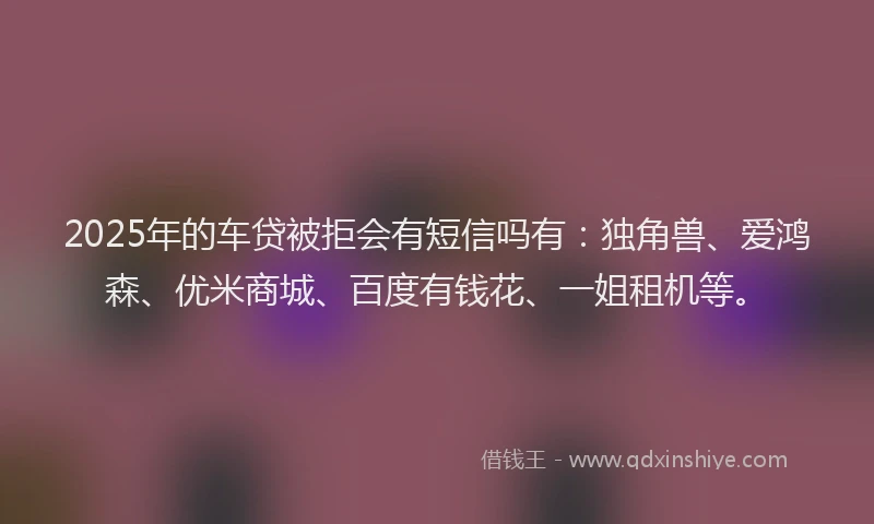 2025年的车贷被拒会有短信吗有：独角兽、爱鸿森、优米商城、百度有钱花、一姐租机等。