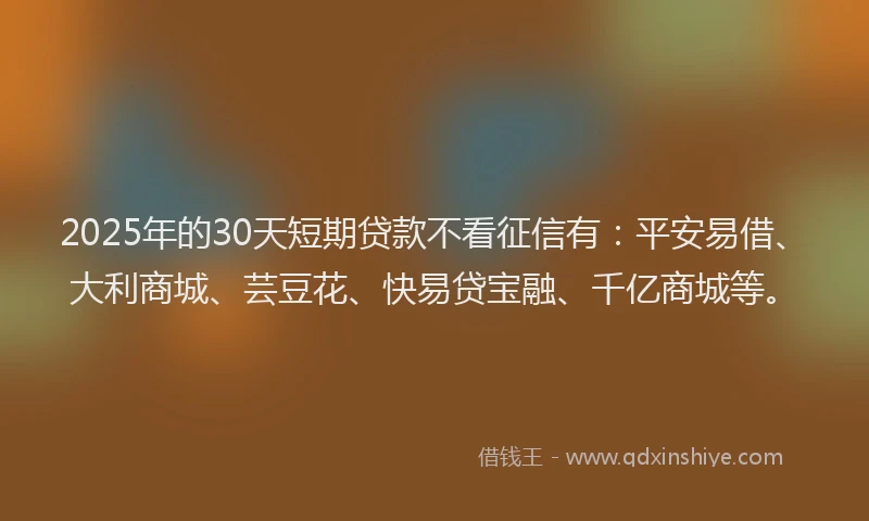 2025年的30天短期贷款不看征信有：平安易借、大利商城、芸豆花、快易贷宝融、千亿商城等。