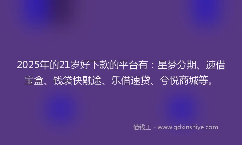 2025年的21岁好下款的平台有：星梦分期、速借宝盒、钱袋快融途、乐借速贷、兮悦商城等。