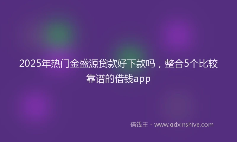 2025年热门金盛源贷款好下款吗，整合5个比较靠谱的借钱app