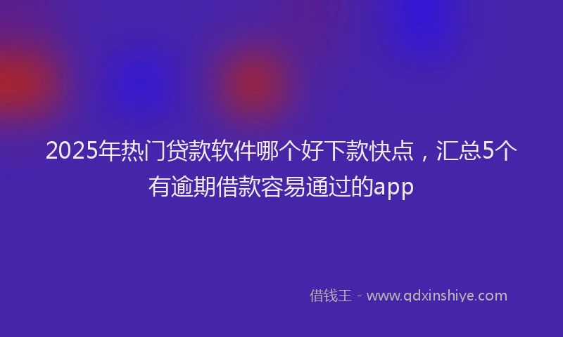 2025年热门贷款软件哪个好下款快点，汇总5个有逾期借款容易通过的app