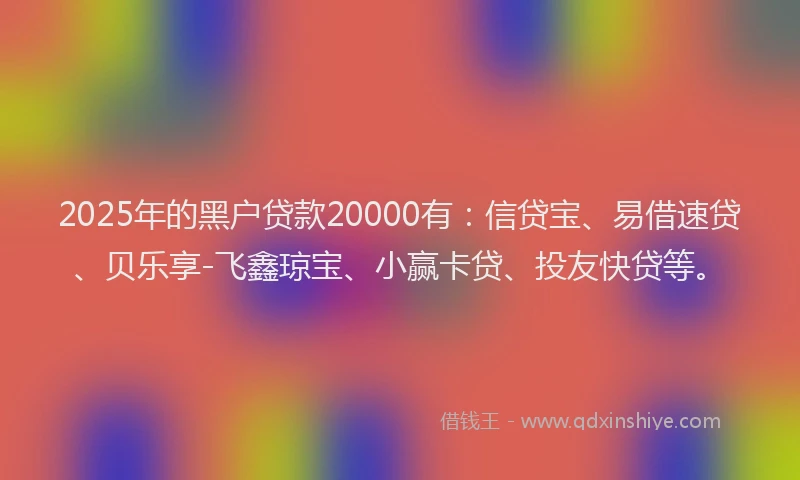 2025年的黑户贷款20000有：信贷宝、易借速贷、贝乐享-飞鑫琼宝、小赢卡贷、投友快贷等。