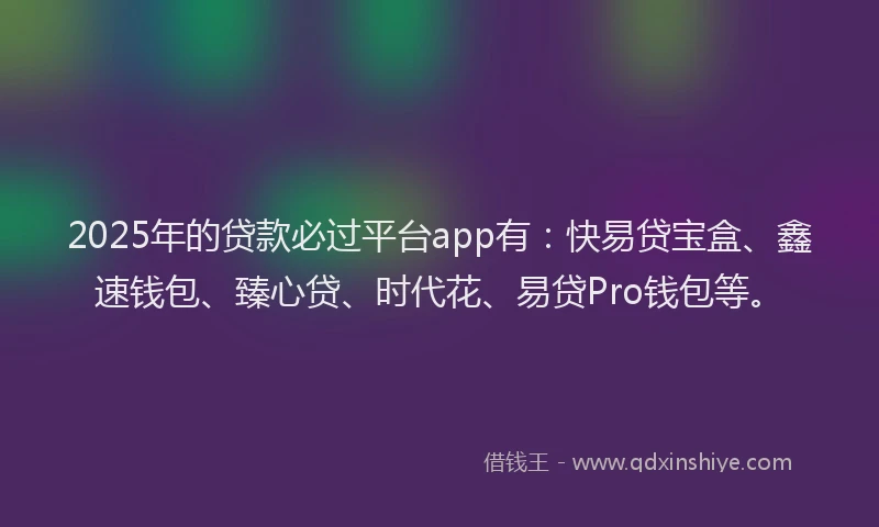 2025年的贷款必过平台app有：快易贷宝盒、鑫速钱包、臻心贷、时代花、易贷Pro钱包等。