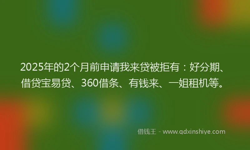 2025年的2个月前申请我来贷被拒有：好分期、借贷宝易贷、360借条、有钱来、一姐租机等。