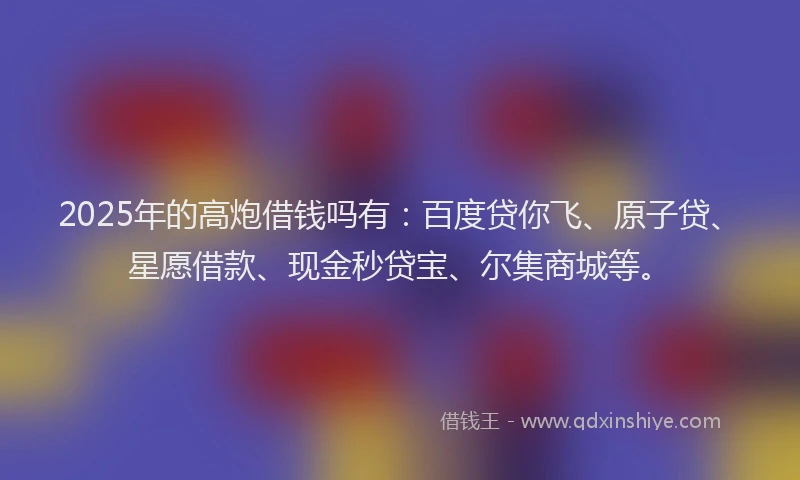 2025年的高炮借钱吗有：百度贷你飞、原子贷、星愿借款、现金秒贷宝、尔集商城等。