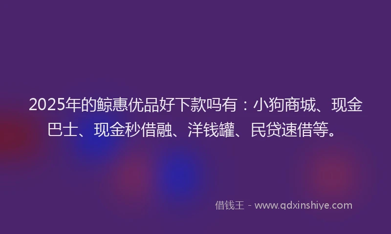 2025年的鲸惠优品好下款吗有：小狗商城、现金巴士、现金秒借融、洋钱罐、民贷速借等。