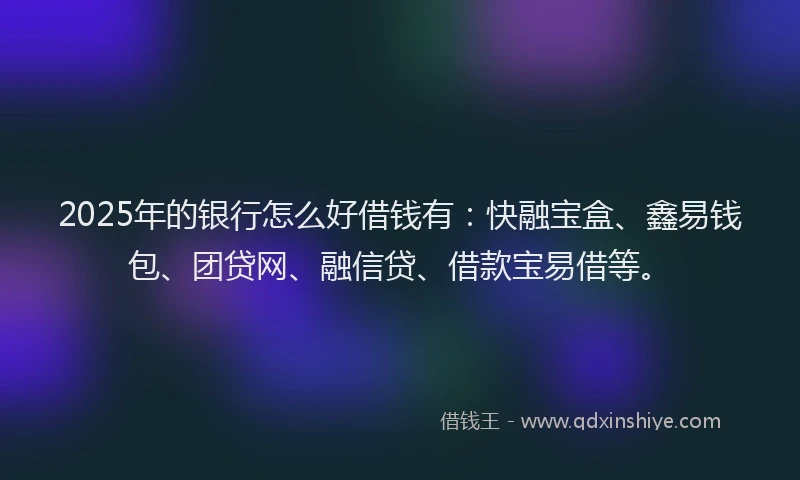 2025年的银行怎么好借钱有：快融宝盒、鑫易钱包、团贷网、融信贷、借款宝易借等。