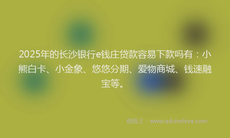 2025年的长沙银行e钱庄贷款容易下款吗有：小熊白卡、小金象、悠悠分期、爱物商城、钱速融宝等。