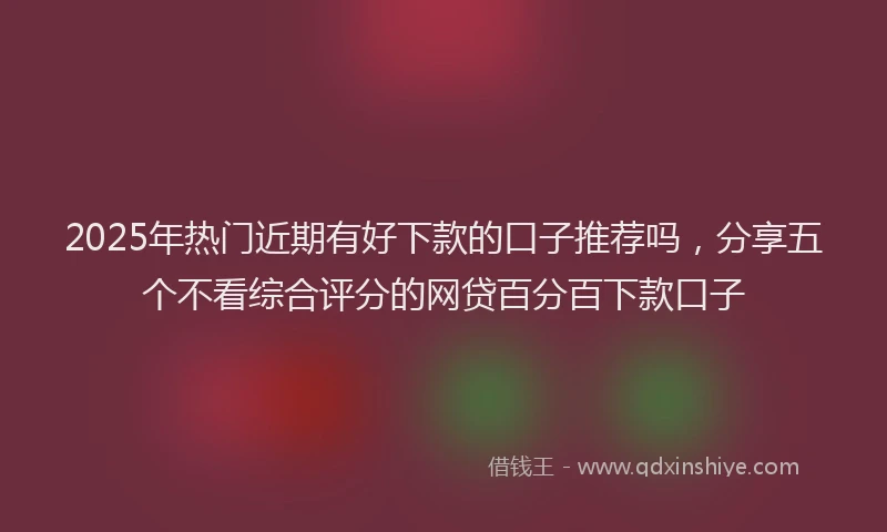2025年热门近期有好下款的口子推荐吗，分享五个不看综合评分的网贷百分百下款口子