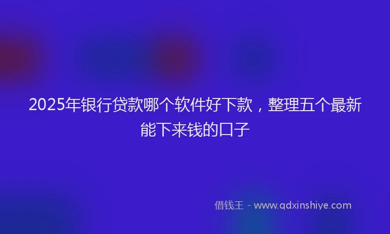 2025年银行贷款哪个软件好下款，整理五个最新能下来钱的口子