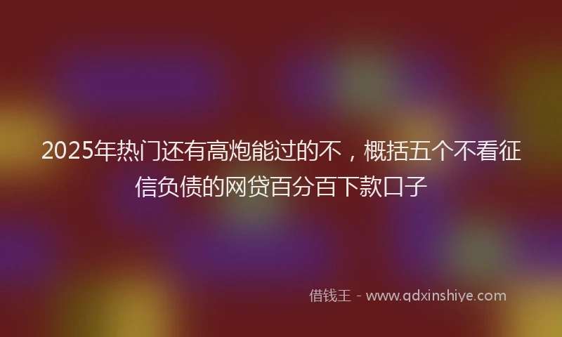 2025年热门还有高炮能过的不，概括五个不看征信负债的网贷百分百下款口子
