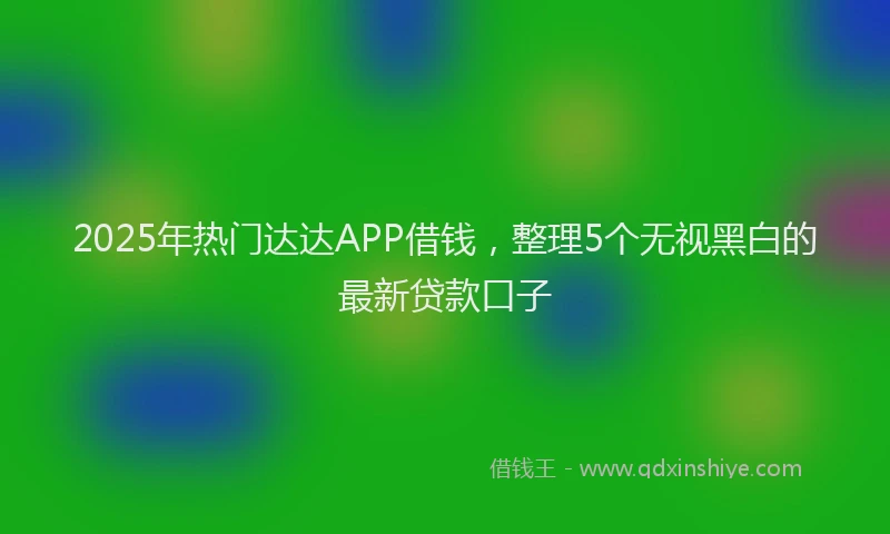 2025年热门达达APP借钱，整理5个无视黑白的最新贷款口子