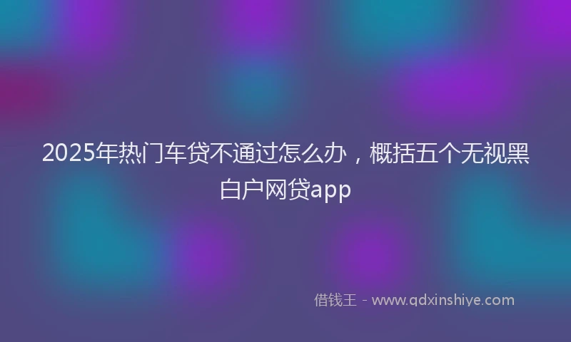 2025年热门车贷不通过怎么办，概括五个无视黑白户网贷app
