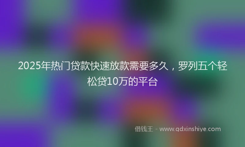 2025年热门贷款快速放款需要多久，罗列五个轻松贷10万的平台