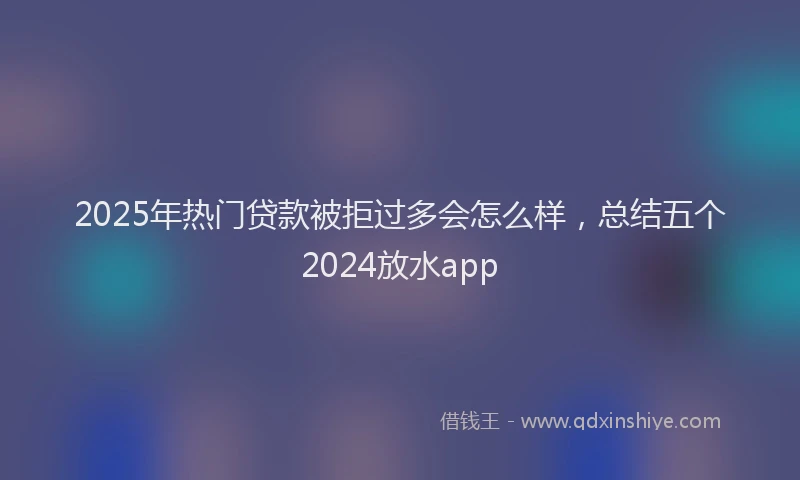2025年热门贷款被拒过多会怎么样，总结五个2024放水app
