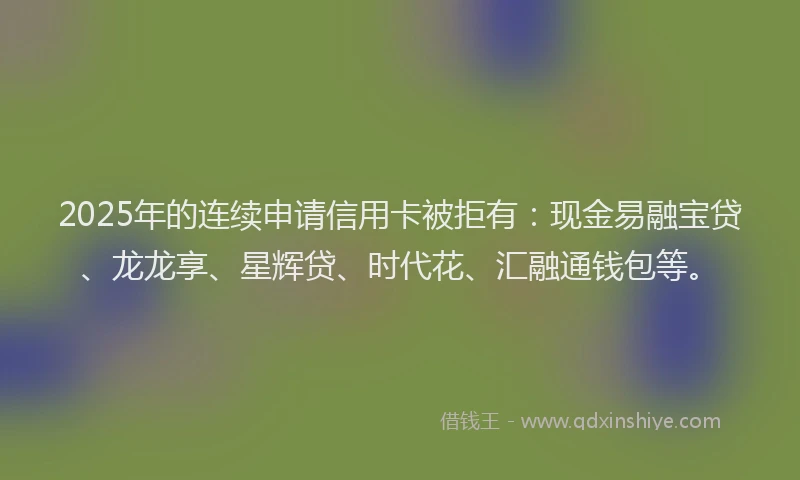 2025年的连续申请信用卡被拒有：现金易融宝贷、龙龙享、星辉贷、时代花、汇融通钱包等。