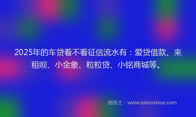 2025年的车贷看不看征信流水有：爱贷借款、来租呗、小金象、粒粒贷、小铭商城等。