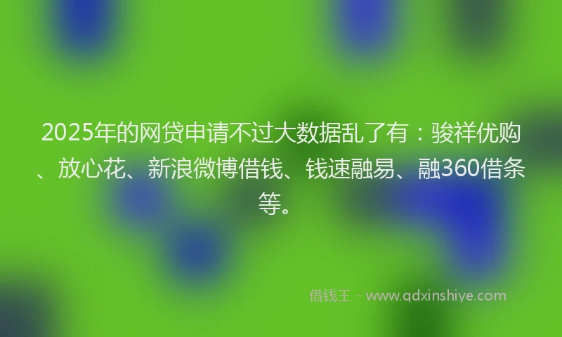 2025年的网贷申请不过大数据乱了有：骏祥优购、放心花、新浪微博借钱、钱速融易、融360借条等。