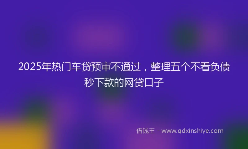2025年热门车贷预审不通过，整理五个不看负债秒下款的网贷口子