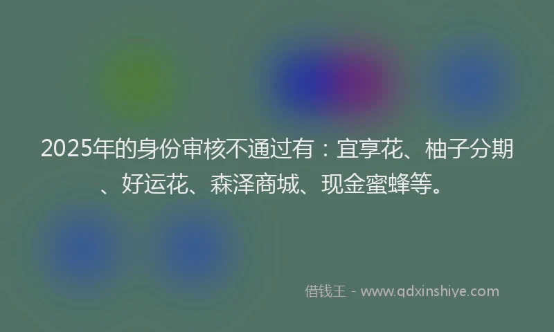 2025年的身份审核不通过有：宜享花、柚子分期、好运花、森泽商城、现金蜜蜂等。
