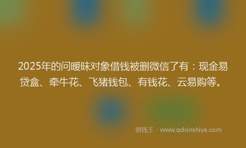 2025年的问暧昧对象借钱被删微信了有：现金易贷盒、牵牛花、飞猪钱包、有钱花、云易购等。