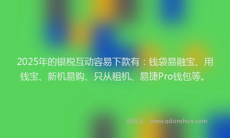 2025年的银税互动容易下款有：钱袋易融宝、用钱宝、新机易购、只从租机、易捷Pro钱包等。