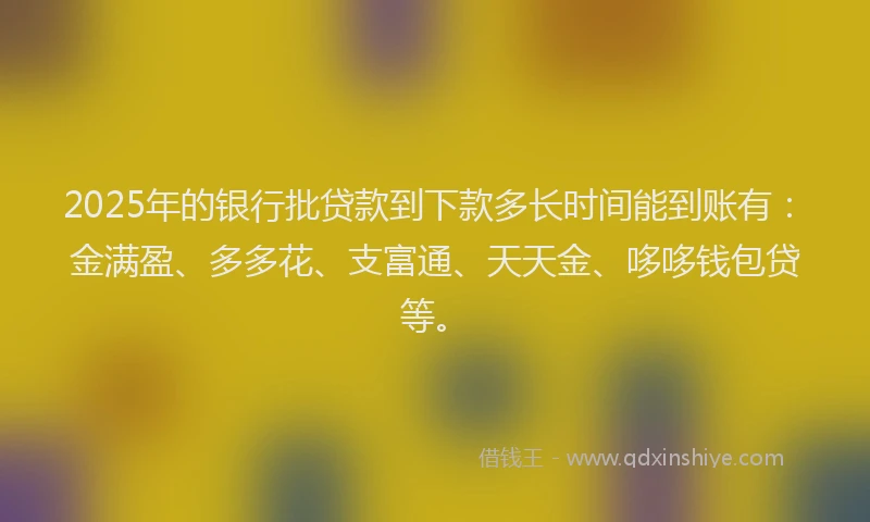 2025年的银行批贷款到下款多长时间能到账有：金满盈、多多花、支富通、天天金、哆哆钱包贷等。