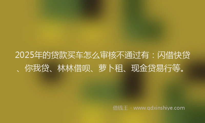 2025年的贷款买车怎么审核不通过有：闪借快贷、你我贷、林林借呗、萝卜租、现金贷易行等。