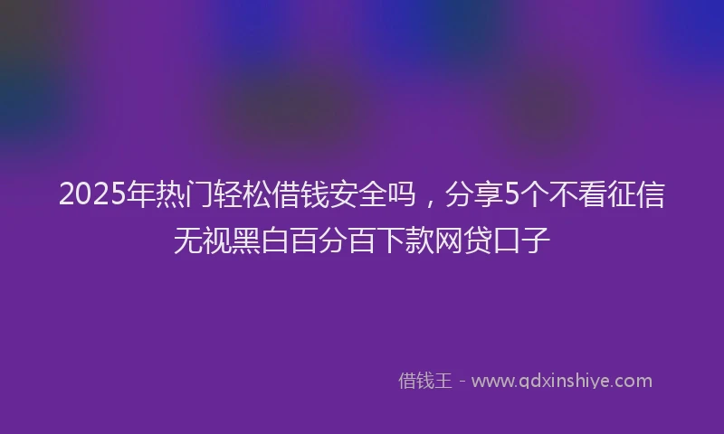 2025年热门轻松借钱安全吗，分享5个不看征信无视黑白百分百下款网贷口子