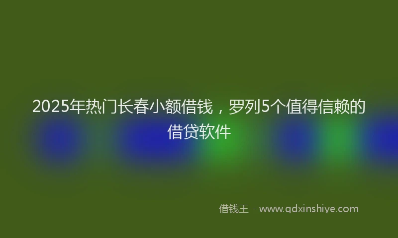 2025年热门长春小额借钱，罗列5个值得信赖的借贷软件