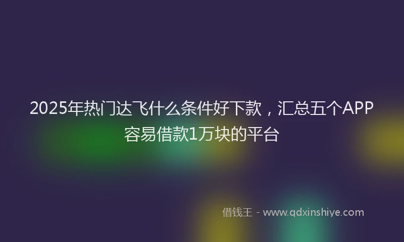 2025年热门达飞什么条件好下款，汇总五个APP容易借款1万块的平台