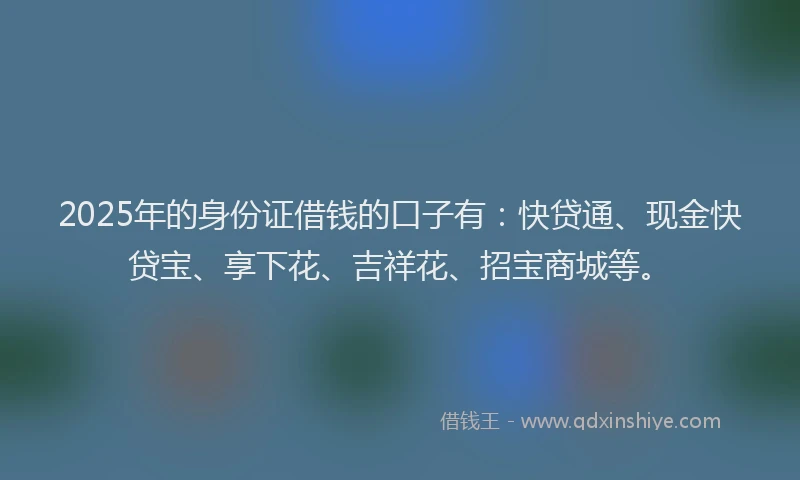 2025年的身份证借钱的口子有：快贷通、现金快贷宝、享下花、吉祥花、招宝商城等。