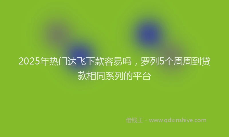 2025年热门达飞下款容易吗，罗列5个周周到贷款相同系列的平台