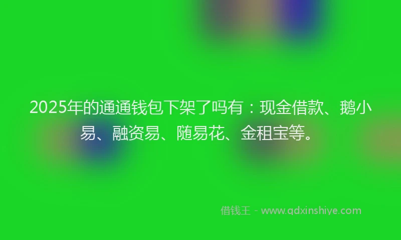 2025年的通通钱包下架了吗有：现金借款、鹅小易、融资易、随易花、金租宝等。