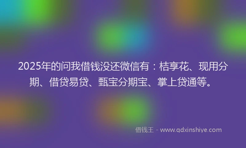 2025年的问我借钱没还微信有：桔享花、现用分期、借贷易贷、甄宝分期宝、掌上贷通等。