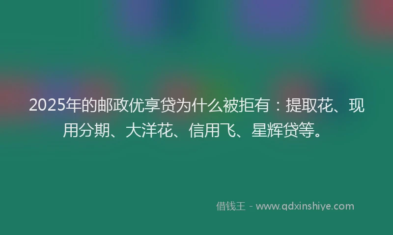 2025年的邮政优享贷为什么被拒有：提取花、现用分期、大洋花、信用飞、星辉贷等。