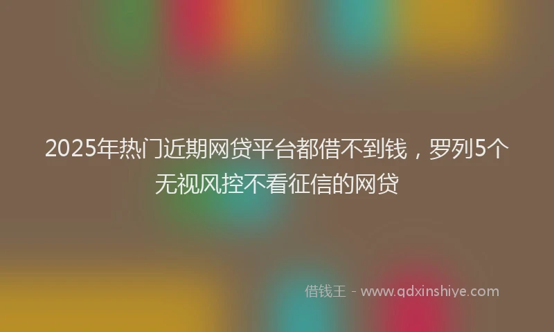 2025年热门近期网贷平台都借不到钱，罗列5个无视风控不看征信的网贷