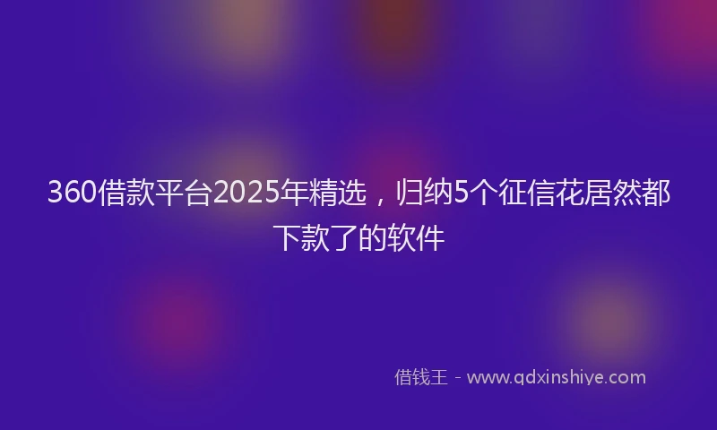 360借款平台2025年精选，归纳5个征信花居然都下款了的软件