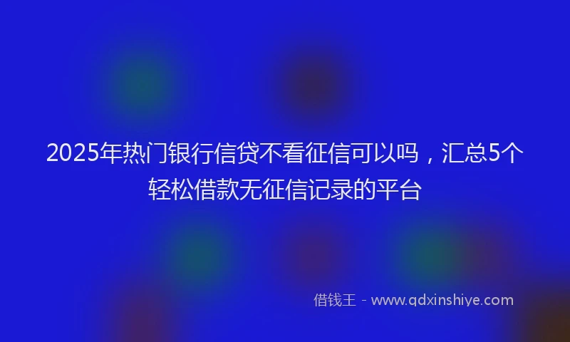2025年热门银行信贷不看征信可以吗，汇总5个轻松借款无征信记录的平台
