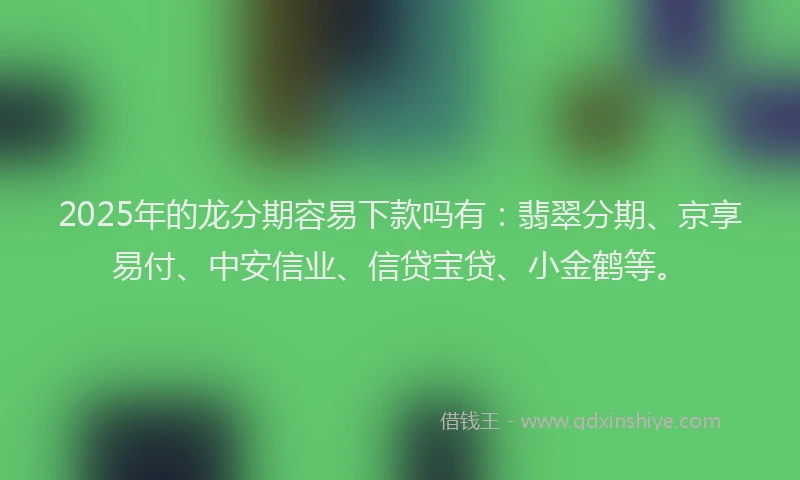 2025年的龙分期容易下款吗有：翡翠分期、京享易付、中安信业、信贷宝贷、小金鹤等。