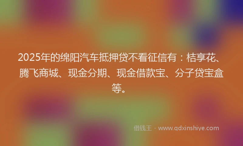 2025年的绵阳汽车抵押贷不看征信有：桔享花、腾飞商城、现金分期、现金借款宝、分子贷宝盒等。