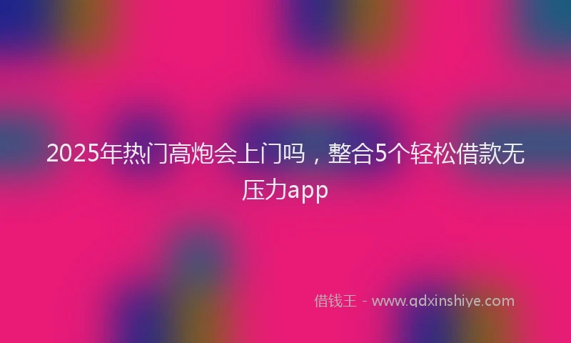 2025年热门高炮会上门吗，整合5个轻松借款无压力app