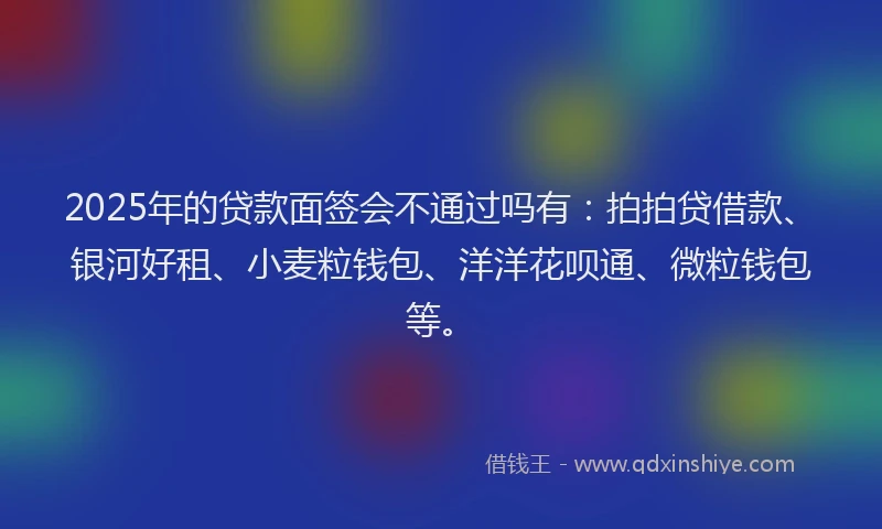 2025年的贷款面签会不通过吗有：拍拍贷借款、银河好租、小麦粒钱包、洋洋花呗通、微粒钱包等。